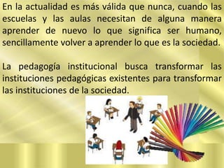 En la actualidad es más válida que nunca, cuando las
escuelas y las aulas necesitan de alguna manera
aprender de nuevo lo que significa ser humano,
sencillamente volver a aprender lo que es la sociedad.
La pedagogía institucional busca transformar las
instituciones pedagógicas existentes para transformar
las instituciones de la sociedad.

 