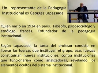 Un representante de la Pedagogía
Institucional es Georges Lapassade
Quién nació en 1924 en parís. Filósofo, psicosociólogo y
etnólogo francés. Cofundador de la pedagogía
institucional.
Según Lapassade, la tarea del profesor consiste en
liberar las fuerzas que instituyen el grupo, esas fuerzas
constituirían nuevas instituciones, contra instituciones
que funcionarían como analizadoras, revelando los
elementos ocultos del sistema institucional.

 