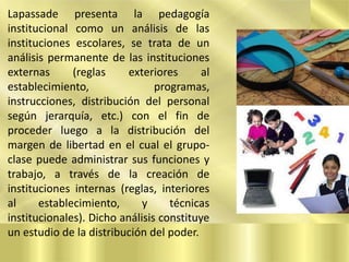 Lapassade presenta la pedagogía
institucional como un análisis de las
instituciones escolares, se trata de un
análisis permanente de las instituciones
externas
(reglas
exteriores
al
establecimiento,
programas,
instrucciones, distribución del personal
según jerarquía, etc.) con el fin de
proceder luego a la distribución del
margen de libertad en el cual el grupoclase puede administrar sus funciones y
trabajo, a través de la creación de
instituciones internas (reglas, interiores
al
establecimiento,
y
técnicas
institucionales). Dicho análisis constituye
un estudio de la distribución del poder.

 