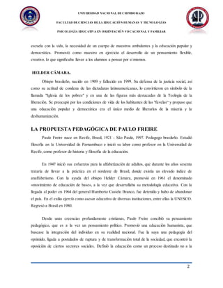 UNIVERSIDAD NACIONAL DECHIMBORAZO
FACULTAD DECIENCIAS DELA EDUCACIÓN HUMANAS Y TECNOLOGÍAS
PSICOLOGÍA EDUCATIVA EN ORIENTACIÓN VOCACIONAL Y FAMILIAR
2
escuela con la vida, la necesidad de un cuerpo de maestros ambulantes y la educación popular y
democrática. Promovió como maestro en ejercicio el desarrollo de un pensamiento flexible,
creativo, lo que significaba llevar a los alumnos a pensar por sí mismos.
HELDER CÁMARA.
Obispo brasileño, nacido en 1909 y fallecido en 1999. Su defensa de la justicia social, así
como su actitud de condena de las dictaduras latinoamericanas, lo convirtieron en símbolo de la
llamada "Iglesia de los pobres" y en una de las figuras más destacadas de la Teología de la
liberación. Se preocupó por las condiciones de vida de los habitantes de las "favelas“ y propuso que
una educación popular y democrática era el único medio de liberarlos de la miseria y la
deshumanización.
LA PROPUESTA PEDAGÓGICA DE PAULO FREIRE
Paulo Freire nace en Recife, Brasil, 1921 - São Paulo, 1997. Pedagogo brasileño. Estudió
filosofía en la Universidad de Pernambuco e inició su labor como profesor en la Universidad de
Recife, como profesor de historia y filosofía de la educación.
En 1947 inició sus esfuerzos para la alfabetización de adultos, que durante los años sesenta
trataría de llevar a la práctica en el nordeste de Brasil, donde existía un elevado índice de
analfabetismo. Con la ayuda del obispo Helder Cámara, promovió en 1961 el denominado
«movimiento de educación de base», a la vez que desarrollaba su metodología educativa. Con la
llegada al poder en 1964 del general Humberto Castelo Branco, fue detenido y hubo de abandonar
el país. En el exilio ejerció como asesor educativo de diversas instituciones, entre ellas la UNESCO.
Regresó a Brasil en 1980.
Desde unas creencias profundamente cristianas, Paulo Freire concibió su pensamiento
pedagógico, que es a la vez un pensamiento político. Promovió una educación humanista, que
buscase la integración del individuo en su realidad nacional. Fue la suya una pedagogía del
oprimido, ligada a postulados de ruptura y de transformación total de la sociedad, que encontró la
oposición de ciertos sectores sociales. Definió la educación como un proceso destinado no a la
 