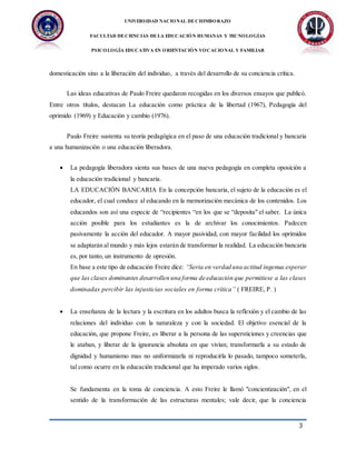 UNIVERSIDAD NACIONAL DECHIMBORAZO
FACULTAD DECIENCIAS DELA EDUCACIÓN HUMANAS Y TECNOLOGÍAS
PSICOLOGÍA EDUCATIVA EN ORIENTACIÓN VOCACIONAL Y FAMILIAR
3
domesticación sino a la liberación del individuo, a través del desarrollo de su conciencia crítica.
Las ideas educativas de Paulo Freire quedaron recogidas en los diversos ensayos que publicó.
Entre otros títulos, destacan La educación como práctica de la libertad (1967), Pedagogía del
oprimido (1969) y Educación y cambio (1976).
Paulo Freire sustenta su teoría pedagógica en el paso de una educación tradicional y bancaria
a una humanización o una educación liberadora.
 La pedagogía liberadora sienta sus bases de una nueva pedagogía en completa oposición a
la educación tradicional y bancaria.
LA EDUCACIÓN BANCARIA En la concepción bancaria, el sujeto de la educación es el
educador, el cual conduce al educando en la memorización mecánica de los contenidos. Los
educandos son así una especie de “recipientes “en los que se “deposita" el saber. La única
acción posible para los estudiantes es la de archivar los conocimientos. Padecen
pasivamente la acción del educador. A mayor pasividad, con mayor facilidad los oprimidos
se adaptarán al mundo y más lejos estarán de transformar la realidad. La educación bancaria
es, por tanto, un instrumento de opresión.
En base a este tipo de educación Freire dice: “Seria en verdad una actitud ingenua esperar
que las clases dominantes desarrollen una forma de educación que permitiese a las clases
dominadas percibir las injusticias sociales en forma crítica” ( FREIRE, P. )
 La enseñanza de la lectura y la escritura en los adultos busca la reflexión y el cambio de las
relaciones del individuo con la naturaleza y con la sociedad. El objetivo esencial de la
educación, que propone Freire, es liberar a la persona de las supersticiones y creencias que
le ataban, y liberar de la ignorancia absoluta en que vivían; transformarla a su estado de
dignidad y humanismo mas no uniformizarla ni reproducirla lo pasado, tampoco someterla,
tal como ocurre en la educación tradicional que ha imperado varios siglos.
Se fundamenta en la toma de conciencia. A esto Freire le llamó "concientización", en el
sentido de la transformación de las estructuras mentales; vale decir, que la conciencia
 