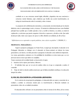 UNIVERSIDAD NACIONAL DECHIMBORAZO
FACULTAD DECIENCIAS DELA EDUCACIÓN HUMANAS Y TECNOLOGÍAS
PSICOLOGÍA EDUCATIVA EN ORIENTACIÓN VOCACIONAL Y FAMILIAR
4
cambiada no es una estructura mental rígida, inflexible y dogmática sino una conciencia o
estructura mental dinámica, ágil y dialéctica que facilite una acción transformadora, un
trabajo de transformación sobre la sociedad y sobre sí mismo.
La propuesta de la alfabetización sistemática y estructurada está determinada por la relación
dialéctica entre la epistemología, teoría y técnicas. El método de alfabetización tiene como finalidad
principal hacer posible que el adulto aprenda a leer y escribir su historia y su cultura, su modo de
explotación y esclavismo, que pueda conquistar el derecho a expresarse y decidir su vida. Que nadie
decida por nadie, todos sean capaces de ejercer su libre albedrío con sabiduría, de allí su frase:
“Alfabetizarse no es aprender a repetir palabras, sino a decir su palabra” ( FREIRE, P. )
PROPUESTA PEDAGÓGICA
Según la propuesta pedagógica de Paulo Freire, el papel que desempeña el educador en la
Pedagogía Liberadora es dialogar con el educando en franca amistad, así obtener los temas
generadores y de interés y no debe presentar su programa el educador como símbolo de imposición.
Los temas generadores contienen en sí la posibilidad de desdoblarse en otros tantos que a su vez
provocan nuevas tareas que deben ser cumplidas.
Tomar conciencia de la realidad donde se desenvuelve el sujeto
2- Iniciativa de los sujetos para luchar y liberarse.
3- El individuo tiene que ser un acto de análisis crítico en el que se comprenda y analice el
contenido.
4- Dejar de lado la relación unidireccional para que la bidireccionalidad contribuya a la educación
integral de ambos.
ELROLDELEDUCADOR EN LAPEDAGOGÍA LIBERADORA
En el contexto de esta perspectiva pedagógica, el educando debe ser capaz y consciente de su
realidad y cambiar su estructura mental para su transformación y liberación mediante un
pensamiento crítico de su realidad circundante.
El educando debe enfrentar con un pensamiento crítico la lectura de los libros, de las revistas
 
