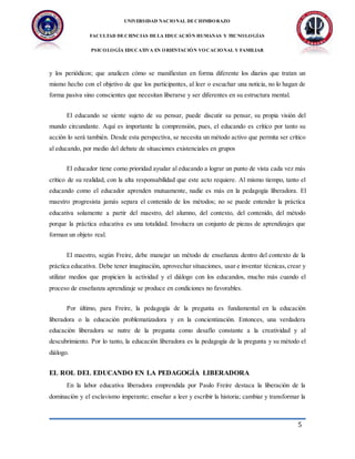 UNIVERSIDAD NACIONAL DECHIMBORAZO
FACULTAD DECIENCIAS DELA EDUCACIÓN HUMANAS Y TECNOLOGÍAS
PSICOLOGÍA EDUCATIVA EN ORIENTACIÓN VOCACIONAL Y FAMILIAR
5
y los periódicos; que analicen cómo se manifiestan en forma diferente los diarios que tratan un
mismo hecho con el objetivo de que los participantes, al leer o escuchar una noticia, no lo hagan de
forma pasiva sino conscientes que necesitan liberarse y ser diferentes en su estructura mental.
El educando se siente sujeto de su pensar, puede discutir su pensar, su propia visión del
mundo circundante. Aquí es importante la comprensión, pues, el educando es crítico por tanto su
acción lo será también. Desde esta perspectiva, se necesita un método activo que permita ser crítico
al educando, por medio del debate de situaciones existenciales en grupos
El educador tiene como prioridad ayudar al educando a lograr un punto de vista cada vez más
crítico de su realidad, con la alta responsabilidad que este acto requiere. Al mismo tiempo, tanto el
educando como el educador aprenden mutuamente, nadie es más en la pedagogía liberadora. El
maestro progresista jamás separa el contenido de los métodos; no se puede entender la práctica
educativa solamente a partir del maestro, del alumno, del contexto, del contenido, del método
porque la práctica educativa es una totalidad. Involucra un conjunto de piezas de aprendizajes que
forman un objeto real.
El maestro, según Freire, debe manejar un método de enseñanza dentro del contexto de la
práctica educativa. Debe tener imaginación, aprovechar situaciones, usar e inventar técnicas,crear y
utilizar medios que propicien la actividad y el diálogo con los educandos, mucho más cuando el
proceso de enseñanza aprendizaje se produce en condiciones no favorables.
Por último, para Freire, la pedagogía de la pregunta es fundamental en la educación
liberadora o la educación problematizadora y en la concientización. Entonces, una verdadera
educación liberadora se nutre de la pregunta como desafío constante a la creatividad y al
descubrimiento. Por lo tanto, la educación liberadora es la pedagogía de la pregunta y su método el
diálogo.
EL ROL DEL EDUCANDO EN LA PEDAGOGÍA LIBERADORA
En la labor educativa liberadora emprendida por Paulo Freire destaca la liberación de la
dominación y el esclavismo imperante; enseñar a leer y escribir la historia; cambiar y transformar la
 