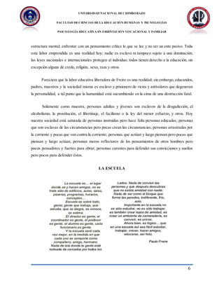 UNIVERSIDAD NACIONAL DECHIMBORAZO
FACULTAD DECIENCIAS DELA EDUCACIÓN HUMANAS Y TECNOLOGÍAS
PSICOLOGÍA EDUCATIVA EN ORIENTACIÓN VOCACIONAL Y FAMILIAR
6
estructura mental; enfrentar con un pensamiento crítico lo que se lee y no ser un ente pasivo. Toda
esta labor emprendida es una realidad hoy; nadie es esclavo ni tampoco sujeto a una dominación;
las leyes nacionales e internacionales protegen al individuo; todos tienen derecho a la educación, sin
excepción alguna de credo, religión, sexo, raza y otros.
Pareciera que la labor educativa liberadora de Freire es una realidad; sin embargo, educandos,
padres, maestros y la sociedad misma es esclavo y prisionero de vicios y antivalores que degeneran
la personalidad, a tal punto que la humanidad está sucumbiendo en la cima de una destrucción fatal.
Solamente como muestra, personas adultas y jóvenes son esclavos de la drogadicción, el
alcoholismo, la prostitución, el libertinaje, el facilismo o la ley del menor esfuerzo, y otros. Hoy
nuestra sociedad está saturada de personas instruidas pero hace falta personas educadas; personas
que son esclavas de las circunstancias pero pocas crean las circunstancias; personas arrastradas por
la corriente y pocas que van contra la corriente; personas que actúan y luego piensan pero pocas que
piensan y luego actúan; personas meros reflectores de los pensamientos de otros hombres pero
pocos pensadores y fuertes para obrar; personas carentes para defender sus convicciones y sueños
pero pocos para defender éstos.
LA ESCUELA
 