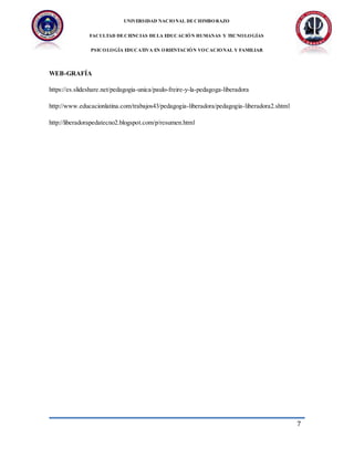 UNIVERSIDAD NACIONAL DECHIMBORAZO
FACULTAD DECIENCIAS DELA EDUCACIÓN HUMANAS Y TECNOLOGÍAS
PSICOLOGÍA EDUCATIVA EN ORIENTACIÓN VOCACIONAL Y FAMILIAR
7
WEB-GRAFÍA
https://es.slideshare.net/pedagogia-unica/paulo-freire-y-la-pedagoga-liberadora
http://www.educacionlatina.com/trabajos43/pedagogia-liberadora/pedagogia-liberadora2.shtml
http://liberadorapedatecno2.blogspot.com/p/resumen.html
 