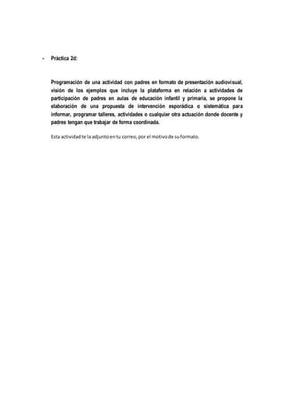 - Práctica 2d:
Programación de una actividad con padres en formato de presentación audiovisual,
visión de los ejemplos que incluye la plataforma en relación a actividades de
participación de padres en aulas de educación infantil y primaria, se propone la
elaboración de una propuesta de intervención esporádica o sistemática para
informar, programar talleres, actividades o cualquier otra actuación donde docente y
padres tengan que trabajar de forma coordinada.
Esta actividadte la adjuntoentu correo,por el motivode suformato.
 