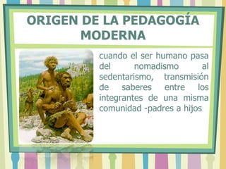 ORIGEN DE LA PEDAGOGÍA
MODERNA
cuando el ser humano pasa
del nomadismo al
sedentarismo, transmisión
de saberes entre los
integrantes de una misma
comunidad -padres a hijos