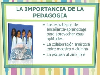 LA IMPORTANCIA DE LA
PEDAGOGÍA
• Las estrategias de
enseñanza-aprendizaje
para aprovechar esas
aptitudes.
• La colaboración amistosa
entre maestro y alumno
• La escuela al aire libre