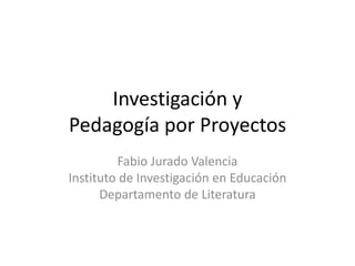 Investigación y
Pedagogía por Proyectos
Fabio Jurado Valencia
Instituto de Investigación en Educación
Departamento de Literatura
 