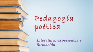 Pedagogía 
poética 
Literatura, experiencia y 
formación 
 