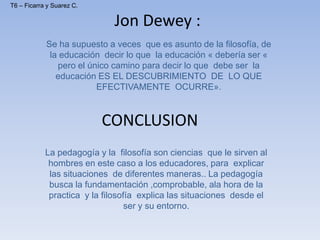 Jon Dewey :
Se ha supuesto a veces que es asunto de la filosofía, de
la educación decir lo que la educación « debería ser «
pero el único camino para decir lo que debe ser la
educación ES EL DESCUBRIMIENTO DE LO QUE
EFECTIVAMENTE OCURRE».
CONCLUSION
La pedagogía y la filosofía son ciencias que le sirven al
hombres en este caso a los educadores, para explicar
las situaciones de diferentes maneras.. La pedagogía
busca la fundamentación ,comprobable, ala hora de la
practica y la filosofía explica las situaciones desde el
ser y su entorno.
T6 – Ficarra y Suarez C.
 