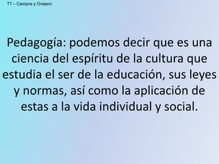 Pedagogía: podemos decir que es una
ciencia del espíritu de la cultura que
estudia el ser de la educación, sus leyes
y normas, así como la aplicación de
estas a la vida individual y social.
T7 – Campos y Ovejero
 