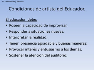 El educador debe:
• Poseer la capacidad de improvisar.
• Responder a situaciones nuevas.
• Interpretar la realidad.
• Tener presencia agradable y buenas maneras.
• Provocar interés y entusiasmo a los demás.
• Sostener la atención del auditorio.
Condiciones de artista del Educador.
T1 – Fernández y Reinoso
 