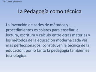 La Pedagogía como técnica
La invención de series de métodos y
procedimientos es colares para enseñar la
lectura, escritura y calculo entre otras materias y
los métodos de la educación moderna cada vez
mas perfeccionados, constituyen la técnica de la
educación; por lo tanto la pedagogía también es
tecnológica.
T2 – Castro y Albornoz
 