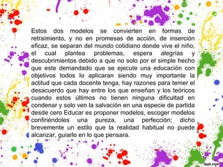 Estos dos modelos se convierten en formas de
retraimiento, y no en promesas de acción, de inserción
eficaz, se separan del mundo cotidiano donde vive el niño,
el cual plantea problemas, espera alegrías y
descubrimientos debido a que no solo por el simple hecho
que este demandado que se ejecute una educación con
objetivos todos lo aplicaran siendo muy importante la
actitud que cada docente tenga, hay razones para temer el
desacuerdo que hay entre los que enseñan y los teóricos
cuando estos últimos no tienen ninguna dificultad en
condenar y solo ven la salvación en una especie de partida
desde cero Educar es proponer modelos, escoger modelos
confiriéndoles una pureza, una perfección; dicho
brevemente un estilo que la realidad habitual no puede
alcanzar, guiarlo en lo que pensara.
 