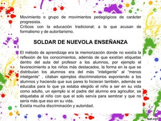 Movimiento o grupo de movimientos pedagógicos de carácter
progresista.
Críticos con la educación tradicional; a la que acusan de
formalismo y de autoritarismo.
SOLDAR DE NUEVOLA ENSEÑANZA
El método de aprendizaje era la memorización donde no existía la
reflexión de los conocimientos, además de que existían etiquetas
dentro del aula del profesor a los alumnos, por ejemplo el
favorecimiento a los niños más destacados, la forma en la que se
distribuían los alumnos era del más “inteligente” al “menos
inteligente” , citaban ejemplos discriminatorios exponiendo a los
alumnos y haciendo que sus pares lo hicieran también, además se
educaba para lo que ya estaba elegido el niño a ser en su vida
como adulto, un ejemplo si el padre del alumno era agricultor, se
etiquetaba al niño con que el solo servía para sembrar y que no
sería más que eso en su vida.
Existía mucha discriminación y autoridad.
 