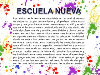 Los inicios de la teoría constructivista en la cual el alumno
construye su propio conocimiento y el profesor actúa como
apoyo y una guía. La educación nueva siempre existió y es a lo
que se le llamo curriculum oculto donde se dice que dentro del
aula el profesor manda y enseña como él debe y piensa que es
mejor, es decir las características antes mencionadas existían
en algunos salones mientras estaba la educación tradicional,
donde se veía a los profesores con ganas de que el alumno
conociera mucho más de su mundo y de las aulas, después es
que salió a la luz con su respectivo sustento teórico y es como
recibió su nombre de escuela nueva, como todo se empezaron
a sacar teorías sobre la forma de enseñar favoreciendo y
contradiciendo esta nueva enseñanza como lo es el aprendizaje
por juego muchos autores criticaban este método, ya que
empezó a ver fracaso escolar, así como la falta de disciplina
son las características más debatidas en las teorías expuestas.
 