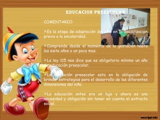 EDUCACION PREESCOLAR
COMENTARIO:
Es la etapa de adaptación del niño en la Socializacion
previa a la escolaridad.
Comprende desde el momento de la gestación hasta
los siete años o un poco mas.
La ley 115 nos dice que es obligatorio mínimo un año
de educación preescolar.
La educación preescolar esta en la obligación de
brindar estrategias para el desarrollo de las diferentes
dimensiones del niño.
La educación antes era un lujo y ahora es una
necesidad y obligación sin tener en cuenta el extracto
social.
 