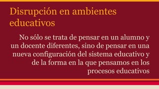 Disrupción en ambientes
educativos
No sólo se trata de pensar en un alumno y
un docente diferentes, sino de pensar en una
nueva configuración del sistema educativo y
de la forma en la que pensamos en los
procesos educativos