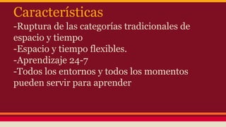 Características
-Ruptura de las categorías tradicionales de
espacio y tiempo
-Espacio y tiempo flexibles.
-Aprendizaje 24-7
-Todos los entornos y todos los momentos
pueden servir para aprender