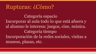 Rupturas: ¿Cómo?
Categoría espacio
Incorporar al aula todo lo que está afuera y
al alumno le interesa: juegos, cine, música.
Categoría tiempo
Incorporación de la redes sociales, visitas a
museos, plazas, etc.