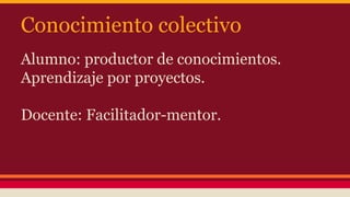 Conocimiento colectivo
Alumno: productor de conocimientos.
Aprendizaje por proyectos.
Docente: Facilitador-mentor.