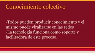 Conocimiento colectivo
-Todos pueden producir conocimiento y el
mismo puede viralizarse en las redes
-La tecnología funciona como soporte y
facilitadora de este proceso.