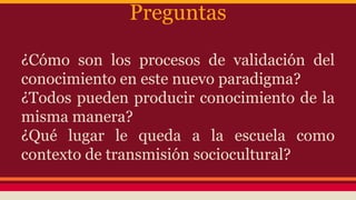 Preguntas
¿Cómo son los procesos de validación del
conocimiento en este nuevo paradigma?
¿Todos pueden producir conocimiento de la
misma manera?
¿Qué lugar le queda a la escuela como
contexto de transmisión sociocultural?
