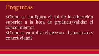 Preguntas
¿Cómo se configura el rol de la educación
superior a la hora de producir/validar el
conocimiento?
¿Cómo se garantiza el acceso a dispositivos y
conectividad?