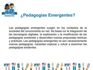 ¿Pedagogías Emergentes?
Las pedagogías emergentes surgen en los contextos de la
sociedad del conocimiento en red. Se basan en la integración de
las tecnologías digitales, la exploración y la modificación de las
pedagogías existentes y desarrollan nuevas propuestas teóricas
y prácticas. Las pedagogías emergentes no son necesariamente
nuevas pedagogías, necesitan explorar y volver a examinar las
pedagogías existentes.
 