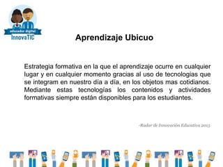 Aprendizaje Ubicuo
Estrategia formativa en la que el aprendizaje ocurre en cualquier
lugar y en cualquier momento gracias al uso de tecnologias que
se integram en nuestro día a día, en los objetos mas cotidianos.
Mediante estas tecnologías los contenidos y actividades
formativas siempre están disponibles para los estudiantes.
-Radar de Innovación Educativa 2015
 