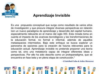 Aprendizaje Invisible
.
Es una propuesta conceptual que surge como resultado de varios años
de investigación y que procura integrar diversas perspectivas en relación
con un nuevo paradigma de aprendizaje y desarrollo del capital humano,
especialmente relevante en el marco del siglo XXI. Esta mirada toma en
cuenta el impacto de los avances tecnológicos y las transformaciones de
la educación formal, no formal e informal, además de aquellos
metaespacios intermedios. Bajo este enfoque se busca explorar un
panorama de opciones para la creación de futuros relevantes para la
educación actual. Aprendizaje invisible no pretende proponer una teoría
como tal, sino una metateoría capaz de integrar diferentes ideas y
perspectivas. Por ello ha sido descrito como un protoparadigma, que se
encuentra en fase beta y en plena etapa de construcción."
—Cristóbal Cobo & John Moravec
 