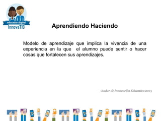 Aprendiendo Haciendo
Modelo de aprendizaje que implica la vivencia de una
experiencia en la que el alumno puede sentir o hacer
cosas que fortalecen sus aprendizajes.
-Radar de Innovación Educativa 2015
 