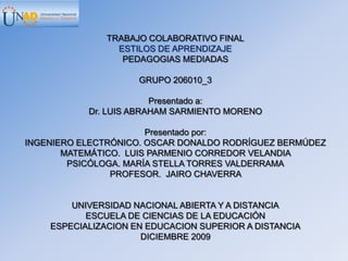 TRABAJO COLABORATIVO FINAL ESTILOS DE APRENDIZAJE PEDAGOGIAS MEDIADAS GRUPO 206010_3 Presentado a:  Dr. LUIS ABRAHAM SARMIENTO MORENO Presentado por: INGENIERO ELECTRÓNICO. OSCAR DONALDO RODRÍGUEZ BERMÚDEZ    MATEMÁTICO.  LUIS PARMENIO CORREDOR VELANDIA  PSICÓLOGA. MARÍA STELLA TORRES VALDERRAMA PROFESOR.  JAIRO CHAVERRA   UNIVERSIDAD NACIONAL ABIERTA Y A DISTANCIA ESCUELA DE CIENCIAS DE LA EDUCACIÓN ESPECIALIZACION EN EDUCACION SUPERIOR A DISTANCIA DICIEMBRE 2009 