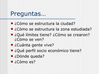 Preguntas… ¿Cómo se estructura la ciudad? ¿Cómo se estructura la zona estudiada? ¿Qué límites tiene? ¿Cómo se crearon? ¿Cómo se ven? ¿Cuánta gente vive? ¿Qué perfil socio económico tiene? ¿Dónde queda? ¿Cómo es? 