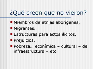 ¿Qué creen que no vieron? Miembros de etnias aborígenes. Migrantes. Estructuras para actos ilícitos. Prejuicios. Pobreza… econímica – cultural – de infraestructura – etc. 