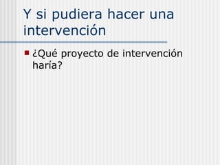 Y si pudiera hacer una intervención ¿Qué proyecto de intervención haría? 