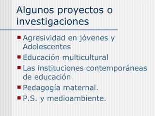 Algunos proyectos o investigaciones Agresividad en jóvenes y Adolescentes Educación multicultural Las instituciones contemporáneas de educación Pedagogía maternal. P.S. y medioambiente. 