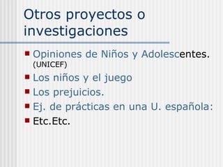 Otros proyectos o investigaciones Opiniones de Niños y Adolesc entes.  (UNICEF) Los niños y el juego Los prejuicios. Ej. de prácticas en una U. española: Etc.Etc. 