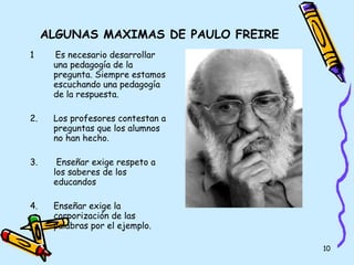 ALGUNAS MAXIMAS DE PAULO FREIRE 1  Es necesario desarrollar una pedagogía de la pregunta. Siempre estamos escuchando una pedagogía de la respuesta.  2.  Los profesores contestan a preguntas que los alumnos no han hecho. 3.  Enseñar exige respeto a los saberes de los educandos 4.  Enseñar exige la corporización de las palabras por el ejemplo. 