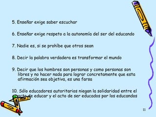 5.  Enseñar exige saber escuchar 6. Enseñar exige respeto a la autonomía del ser del educando 7.  Nadie es, si se prohíbe que otros sean 8.  Decir la palabra verdadera es transformar el mundo 9.  Decir que los hombres son personas y como personas son libres y no hacer nada para lograr concretamente que esta afirmación sea objetiva, es una farsa 10.  Sólo educadores autoritarios niegan la solidaridad entre el acto de educar y el acto de ser educados por los educandos 