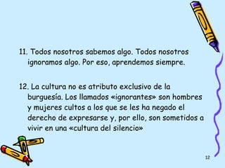 11. Todos nosotros sabemos algo. Todos nosotros ignoramos algo. Por eso, aprendemos siempre. 12.  La cultura no es atributo exclusivo de la burguesía. Los llamados «ignorantes» son hombres y mujeres cultos a los que se les ha negado el derecho de expresarse y, por ello, son sometidos a vivir en una «cultura del silencio» 