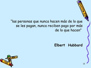 “ las personas que nunca hacen más de lo que se les pagan, nunca reciben pago por más de lo que hacen”   Elbert  Hubbard 
