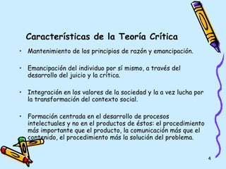 Características de la Teoría Crítica Mantenimiento de los principios de razón y emancipación. Emancipación del individuo por sí mismo, a través del desarrollo del juicio y la crítica. Integración en los valores de la sociedad y la a vez lucha por la transformación del contexto social. Formación centrada en el desarrollo de procesos intelectuales y no en el productos de éstos: el procedimiento más importante que el producto, la comunicación más que el contenido, el procedimiento más la solución del problema. 