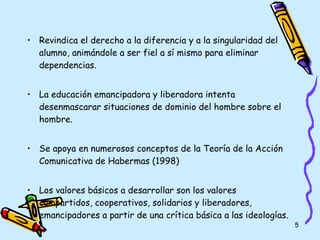 Revindica el derecho a la diferencia y a la singularidad del alumno, animándole a ser fiel a sí mismo para eliminar dependencias. La educación emancipadora y liberadora intenta desenmascarar situaciones de dominio del hombre sobre el hombre. Se apoya en numerosos conceptos de la Teoría de la Acción Comunicativa de Habermas (1998) Los valores básicos a desarrollar son los valores compartidos, cooperativos, solidarios y liberadores, emancipadores a partir de una crítica básica a las ideologías. 