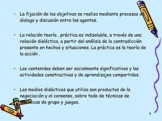 La fijación de los objetivos se realiza mediante procesos de dialogo y discusión entre los agentes. La relación teoría . práctica es indisoluble, a través de una relación dialéctica, a partir del análisis de la contradicción presente en hechos y situaciones. La práctica es la teoría de la acción . Los contenidos deben ser socialmente significativos y las actividades constructivas y de aprendizajes compartidos. Los medios didácticos que utiliza son productos de la negociación y el consenso, sobre todo de técnicas de dinámicas de grupo y juegos. 