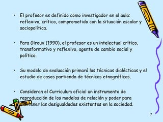 El profesor es definido como investigador en el aula: reflexivo, crítico, comprometido con la situación escolar y sociopolítica. Para Giroux (1990), el profesor es un intelectual crítico, transformativo y reflexivo, agente de cambio social y político. Su modelo de evaluación primará las técnicas dialécticas y el estudio de casos partiendo de técnicas etnográficas. Consideran el Curriculum oficial un instrumento de reproducción de los modelos de relación y poder para mantener las desigualdades existentes en la sociedad. 