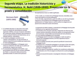 Segunda etapa. La tradición historicista y
     hermenéutica. H. Nohl (1920-1933). Proyección en la
     praxis y consolidación Sus aportaciones tienen un doble significado:
                                                          1. Por un lado, es un teórico de la Pedagogía General, entendida como
        Hermann Nohl                                      ciencia del espíritu en la línea diltheyana.
                                                          2. Por otro lado, especialmente a partir de 1920, es uno de los principales
        (1870-1960)                                       impulsores y formuladores de la Pedagogía Social con proyección
                                                          profesional en el Trabajo Social, lo cual le confiere la categoría de ser
                                                          pionero de la educación social comunitaria.


                                                           La aportación de Nohl al objeto y contenido de la Pedagogía Social puede
1. La realidad educativa: la educación viene dada          sintetizarse en las siguientes afirmaciones:
   como un contexto de vida dotada de sentido;             • La entiende como concepto ordenado, integración de esfuerzos para
   siguiendo a Dilthey, cree que el aspecto sistemático      nuevos caminos educativos y formas de ayuda a la incorporación social
   de la educación puede entenderse sólo teniendo en         de la juventud, comprendido necesariamente de forma dinámica.
   cuenta su devenir histórico (el historicismo, con su    • Es una auténtica pedagogía de la necesidad.
   método histórico- sistemático).                         • La Pedagogía Social no es toda la pedagogía, es sólo una parte o
2. La relación pedagógica consiste en una                    espacio de la Pedagogía General, con fines específicos hacia la
   «ayuda a autoayudarse». En esta actuación, el             formación popular.
   maestro requerirá la justa medida que proporciona       • Toma la realidad concreta como punto de partida de la teoría de la
   el «tacto pedagógico ».                                   Pedagogía Social.
3. La autonomía pedagógica: la Pedagogía como              • El objetivo de su orientación pedagógica es perseguir el bien del sujeto,
   ciencia es autónoma, de modo que no podría ser            desarrollar sus capacidades y también su voluntad, objetivo que
   sustituida por ninguna otra ciencia.                      persigue la Pedagogía Social.
4. El conocimiento pedagógico del hombre, cuya             • Pone de relieve la necesidad de modificar las condiciones ambientales
   personalidad consta de los tres estratos señalados        y contextuales con el fin de asegurar la eficacia de la acción pedagógico-
   por Platón. La educación debe promoverlos,                social.
   guiándolos desde el «centro de la persona».             • Destaca la tarea de formación e investigación inherente a la Pedagogía
                                                             Social.
 