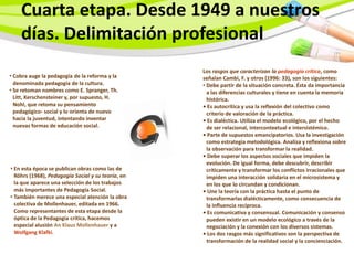 Cuarta etapa. Desde 1949 a nuestros
    días. Delimitación profesional
                                                   Los rasgos que caracterizan la pedagogía crítica, como
• Cobra auge la pedagogía de la reforma y la       señalan Cambi, F. y otros (1996: 33), son los siguientes:
  denominada pedagogía de la cultura.              • Debe partir de la situación concreta. Ésta da importancia
• Se retoman nombres como E. Spranger, Th.           a las diferencias culturales y tiene en cuenta la memoria
  Litt, Kerschensteiner y, por supuesto, H.          histórica.
  Nohl, que retoma su pensamiento                  • Es autocrítica y usa la reflexión del colectivo como
  pedagógico- social y lo orienta de nuevo           criterio de valoración de la práctica.
  hacia la juventud, intentando inventar           • Es dialéctica. Utiliza el modelo ecológico, por el hecho
  nuevas formas de educación social.                 de ser relacional, intercontextual e intersistémico.
                                                   • Parte de supuestos emancipatorios. Usa la investigación
                                                     como estrategia metodológica. Analiza y reflexiona sobre
                                                     la observación para transformar la realidad.
                                                   • Debe superar los aspectos sociales que impiden la
                                                     evolución. De igual forma, debe descubrir, describir
• En esta época se publican obras como las de        críticamente y transformar los conflictos irracionales que
  Röhrs (1968), Pedagogía Social y su teoría, en     impiden una interacción solidaria en el microsistema y
  la que aparece una selección de los trabajos       en los que lo circundan y condicionan.
  más importantes de Pedagogía Social.             • Une la teoría con la práctica hasta el punto de
• También merece una especial atención la obra       transformarlas dialécticamente, como consecuencia de
  colectiva de Mollenhauer, editada en 1966.         la influencia recíproca.
  Como representantes de esta etapa desde la       • Es comunicativa y consensual. Comunicación y consenso
  óptica de la Pedagogía crítica, hacemos            pueden existir en un modelo ecológico a través de la
  especial alusión An Klaus Mollenhauer y a          negociación y la conexión con los diversos sistemas.
  Wolfgang Klafki.                                 • Los dos rasgos más significativos son la perspectiva de
                                                     transformación de la realidad social y la concienciación.
 