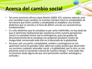 Acerca del cambio social
• Tal como asimismo afirma López Martín (2003: 47), estamos además ante
  una sociedad cuyos cambios se orientan siempre hacia la complejidad, de
  tal manera que entre cambio y complejidad se establece una tensión
  dialéctica que se concita a la hora de definir una de sus características
  fundamentales.
• Si a ello añadimos que lo complejo es por serlo indefinible, no hay duda de
  que el elemento mediacional por excelencia entre nuestra perspectiva
  social y la sociedad misma sea la contingencia, pues los grados de
  desconocimiento de lo complejo nos propician paralelos niveles de
  inseguridad, enmarcado todo ello en el decorado de la globalidad.
• Así pues, por una parte, complejidad, cambio y contingencia se nos
  aparentan como los grandes retos sobre los cuales tendrá que desarrollar
  sus acciones cualquier educador social, y la globalidad, por la otra, se nos
  presenta como la constante cultural de nuestro tiempo. Y ante todo ello,
  no tenemos duda alguna de que será pertinente cambiar estrategias y
  actitudes.
 